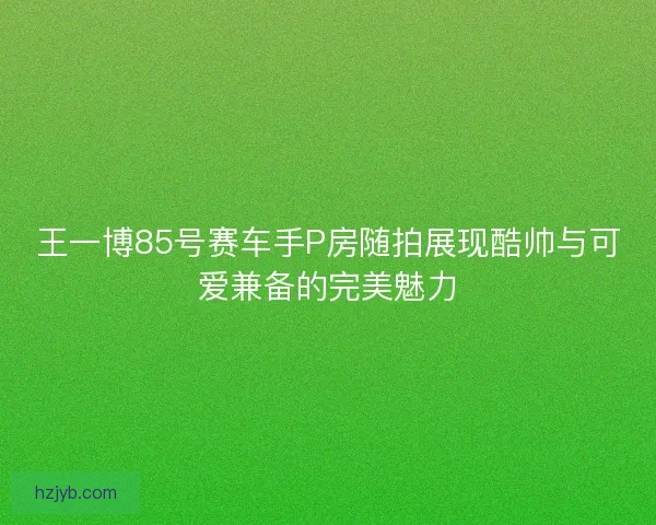 王一博85号赛车手P房随拍展现酷帅与可爱兼备的完美魅力