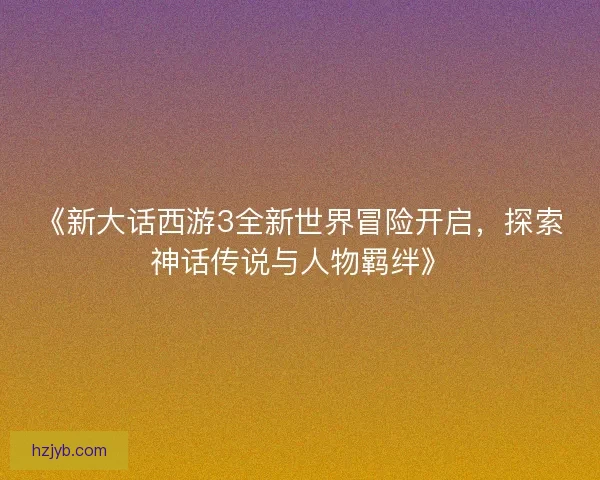 《新大话西游3全新世界冒险开启，探索神话传说与人物羁绊》
