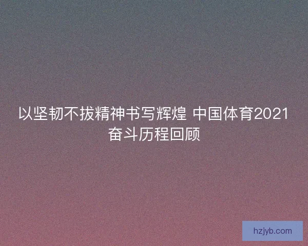以坚韧不拔精神书写辉煌 中国体育2021奋斗历程回顾