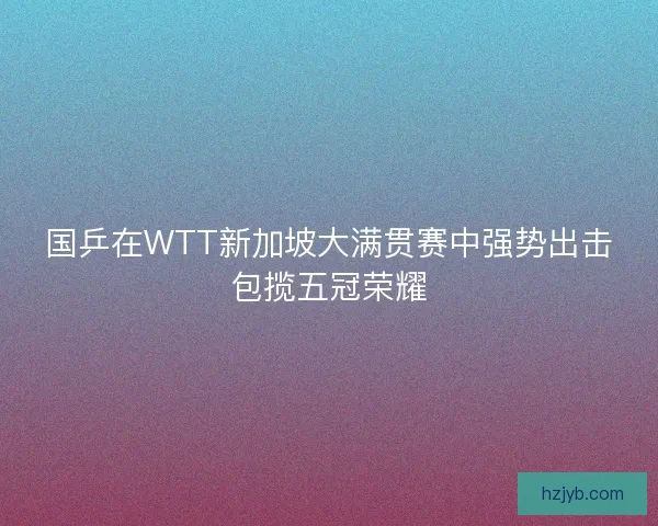 国乒在WTT新加坡大满贯赛中强势出击包揽五冠荣耀