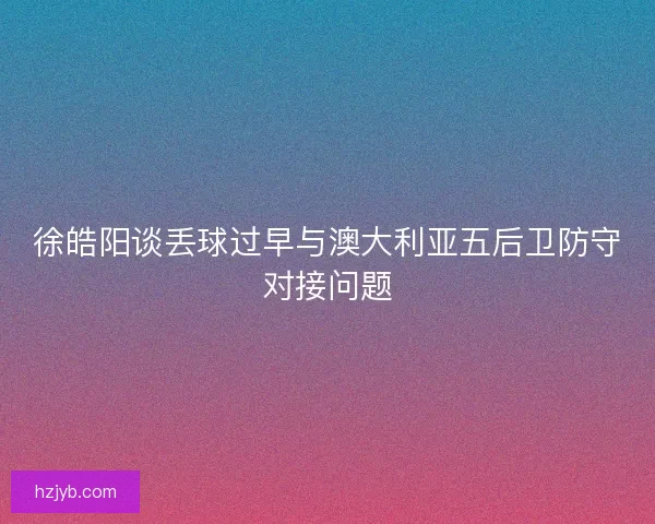 徐皓阳谈丢球过早与澳大利亚五后卫防守对接问题