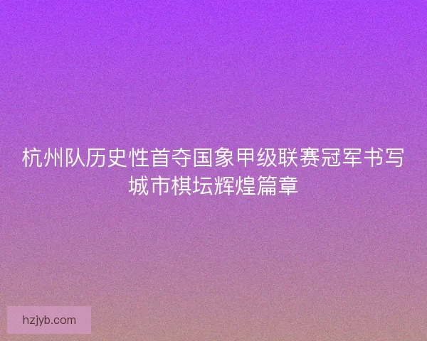 杭州队历史性首夺国象甲级联赛冠军书写城市棋坛辉煌篇章