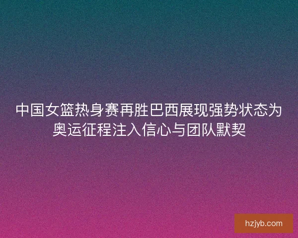 中国女篮热身赛再胜巴西展现强势状态为奥运征程注入信心与团队默契