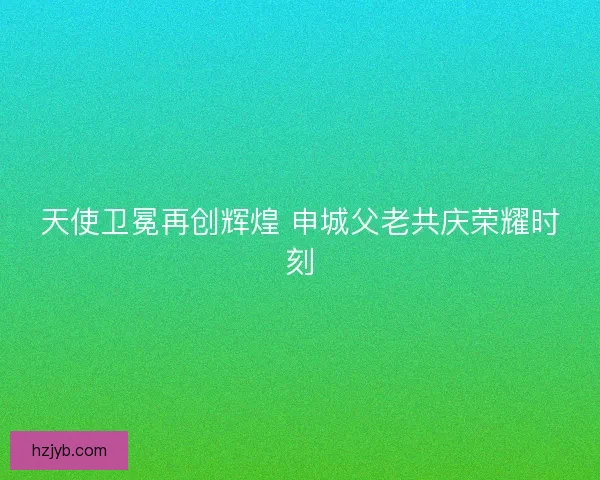 天使卫冕再创辉煌 申城父老共庆荣耀时刻 天使卫冕再创辉煌 申城父老共庆荣耀时刻