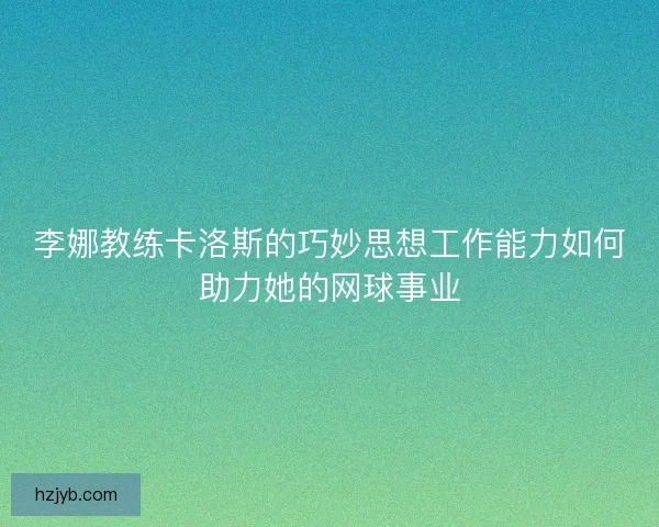 李娜教练卡洛斯的巧妙思想工作能力如何助力她的网球事业
