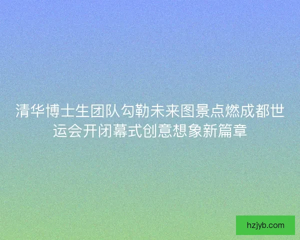 清华博士生团队勾勒未来图景点燃成都世运会开闭幕式创意想象新篇章 清华博士生团队勾勒未来图景点燃成都世运会开闭幕式创意想象新篇章