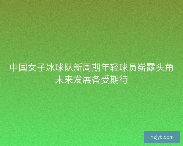 中国女子冰球队新周期年轻球员崭露头角未来发展备受期待