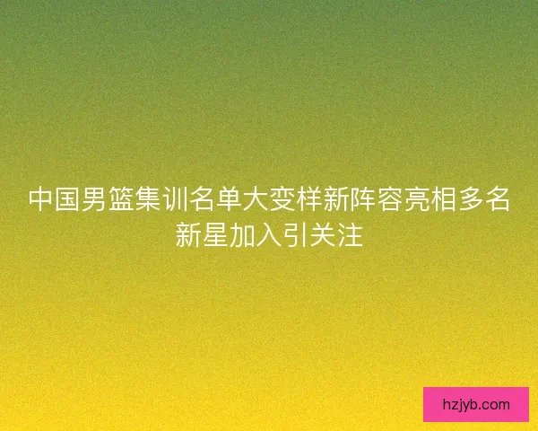 中国男篮集训名单大变样新阵容亮相多名新星加入引关注