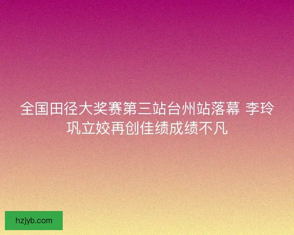 全国田径大奖赛第三站台州站落幕 李玲巩立姣再创佳绩成绩不凡
