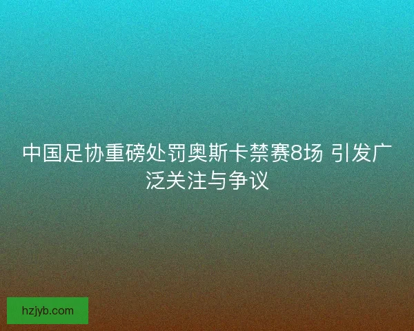 中国足协重磅处罚奥斯卡禁赛8场 引发广泛关注与争议