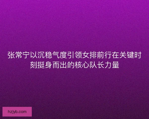 张常宁以沉稳气度引领女排前行在关键时刻挺身而出的核心队长力量 张常宁以沉稳气度引领女排前行在关键时刻挺身而出的核心队长力量