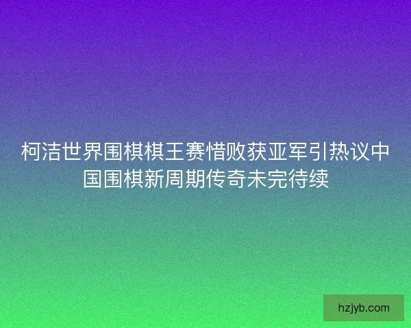 柯洁世界围棋棋王赛惜败获亚军引热议中国围棋新周期传奇未完待续