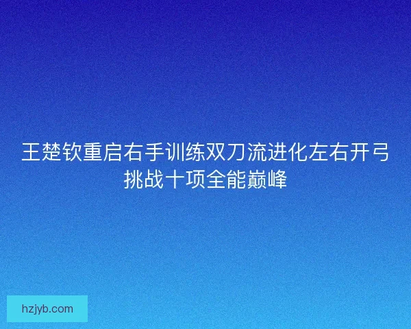 王楚钦重启右手训练双刀流进化左右开弓挑战十项全能巅峰