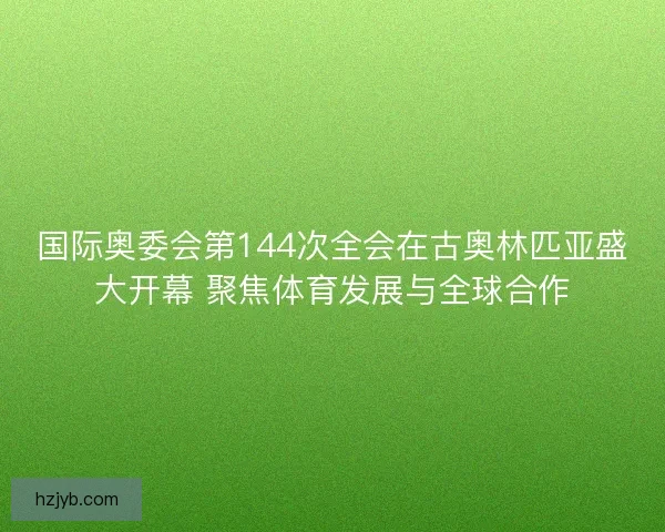 国际奥委会第144次全会在古奥林匹亚盛大开幕 聚焦体育发展与全球合作