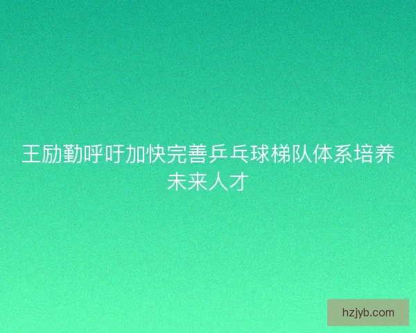 王励勤呼吁加快完善乒乓球梯队体系培养未来人才