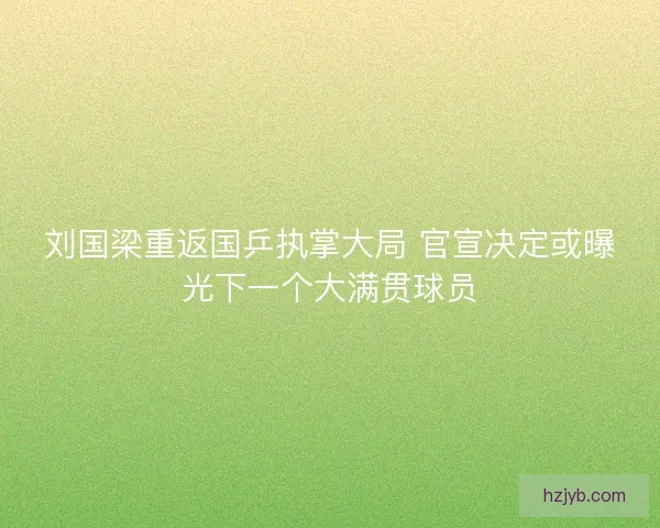 刘国梁重返国乒执掌大局 官宣决定或曝光下一个大满贯球员 刘国梁重返国乒执掌大局 官宣决定或曝光下一个大满贯球员