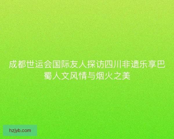 成都世运会国际友人探访四川非遗乐享巴蜀人文风情与烟火之美 成都世运会国际友人探访四川非遗乐享巴蜀人文风情与烟火之美