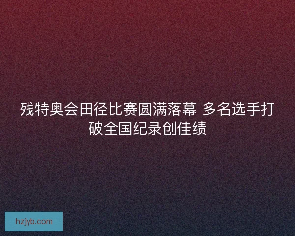 残特奥会田径比赛圆满落幕 多名选手打破全国纪录创佳绩 残特奥会田径比赛圆满落幕 多名选手打破全国纪录创佳绩