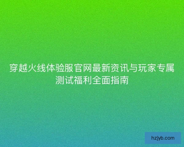 穿越火线体验服官网最新资讯与玩家专属测试福利全面指南 穿越火线体验服官网最新资讯与玩家专属测试福利全面指南