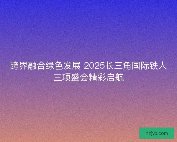 跨界融合绿色发展 2025长三角国际铁人三项盛会精彩启航 跨界融合绿色发展 2025长三角国际铁人三项盛会精彩启航